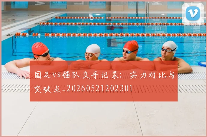 国足vs强队交手记录:实力对比与突破点_20260521202301
