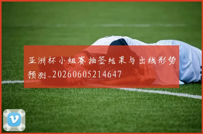 亚洲杯小组赛抽签结果与出线形势预测_20260605214647