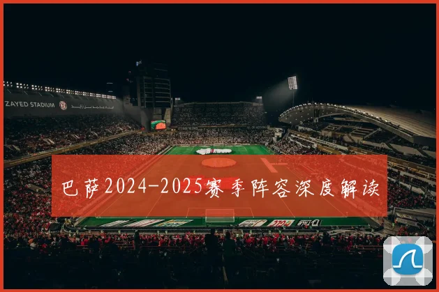 巴萨2024-2025赛季阵容深度解读