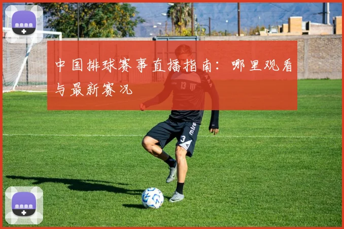 中国排球赛事直播指南：哪里观看与最新赛况