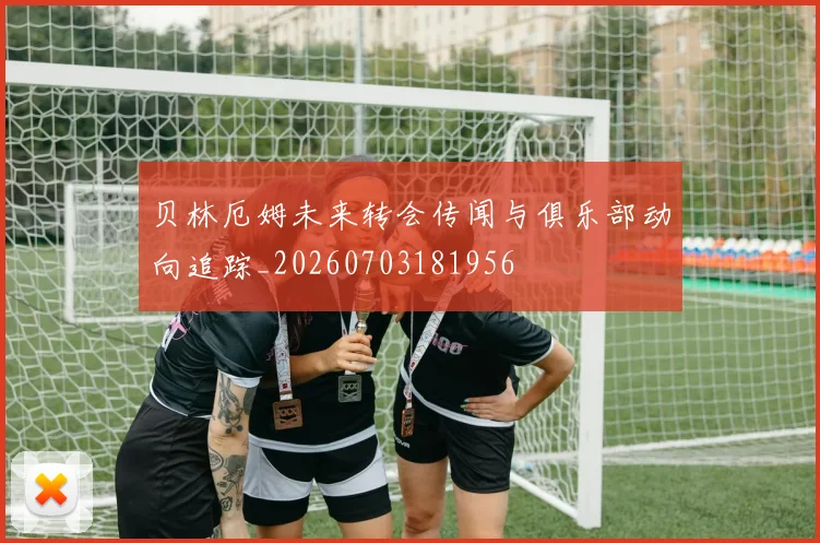 贝林厄姆未来转会传闻与俱乐部动向追踪_20260703181956