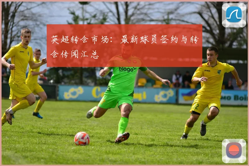 英超转会市场：最新球员签约与转会传闻汇总